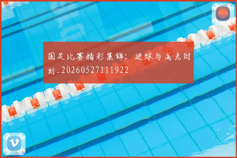 国足比赛精彩集锦：进球与高光时刻_20260527111922