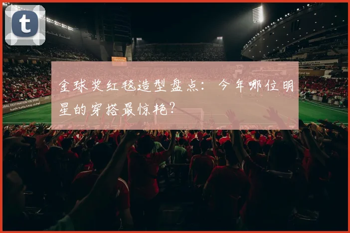金球奖红毯造型盘点:今年哪位明星的穿搭最惊艳?