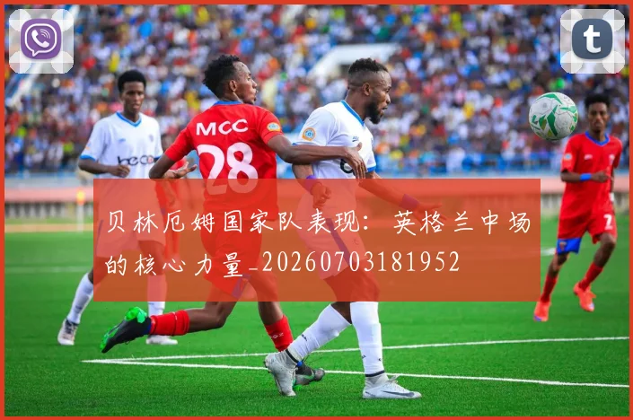 贝林厄姆国家队表现：英格兰中场的核心力量_20260703181952