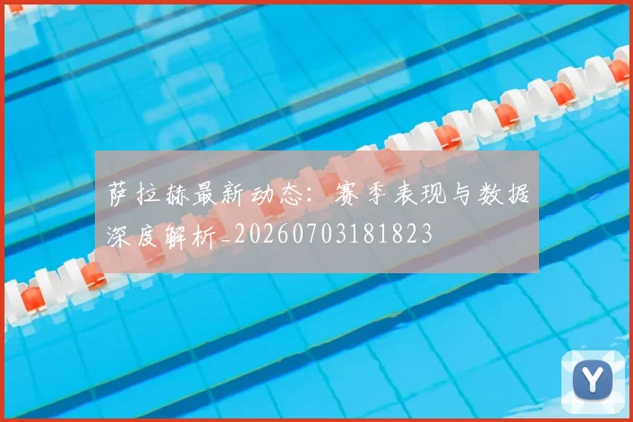 萨拉赫最新动态：赛季表现与数据深度解析_20260703181823