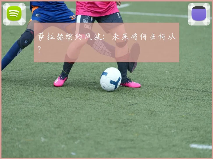 萨拉赫续约风波：未来将何去何从？