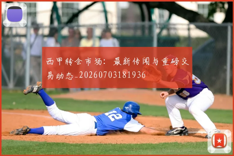 西甲转会市场：最新传闻与重磅交易动态_20260703181936