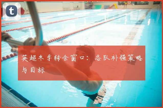 英超冬季转会窗口：各队补强策略与目标