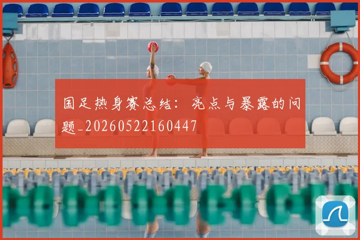 国足热身赛总结：亮点与暴露的问题_20260522160447