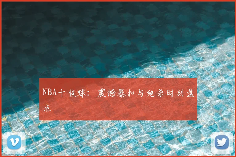 NBA十佳球：震撼暴扣与绝杀时刻盘点
